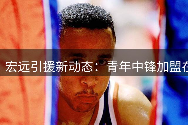 宏远引援新动态：青年中锋加盟在即 朱芳雨角色变更 外援面临离队风险