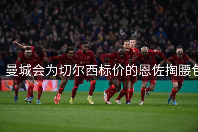 曼城会为切尔西标价的恩佐掏腰包吗？